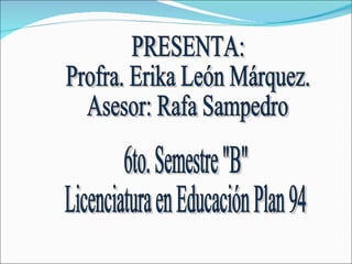 PRESENTA: Profra. Erika León Márquez. Asesor: Rafa Sampedro 6to. Semestre "B" Licenciatura en Educación Plan 94 
