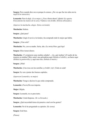 Suegra: Pero cuando dice eso es porque la conoce. ¿No ves que fue tres años novia
suya?(Con intención.)

Leonardo: Pero la dejé. (A su mujer.) ¿Vas a llorar ahora? ¡Quita! (La aparta
bruscamente las manos de la cara.) Vamos a ver al niño. (Entran abrazados.)

(Aparece la muchacha, alegre. Entra corriendo)

Muchacha: Señora.

Suegra: ¿Qué pasa?

Muchacha: Llegó el novio a la tienda y ha comprado todo lo mejor que había.

Suegra: ¿Vino solo?

Muchacha: No, con su madre. Seria, alta. (La imita) Pero ¡qué lujo!

Suegra: Ellos tienen dinero.

Muchacha: ¡Y compraron unas medias caladas!... ¡Ay, qué medias! ¡El sueño de las
mujeres en medias! Mire usted: una golondrina aquí (Señala el tobillo.), un barco aquí
(Señala la pantorrilla.) y aquí una rosa. (Señala el muslo.)

Suegra: ¡Niña!

Muchacha: ¡Una rosa con las semillas y el tallo! ¡Ay! ¡Todo en seda!

Suegra: Se van a juntar dos buenos capitales.

(Aparecen Leonardo y su mujer)

Muchacha: Vengo a deciros lo que están comprando.

Leonardo: (Fuerte)No nos importa.

Mujer: Déjala.

Suegra: Leonardo, no es para tanto.

Muchacha: Usted dispense. (Se va llorando.)

Suegra: ¿Qué necesidad tienes de ponerte a mal con las gentes?

Leonardo: No le he preguntado su opinión. (Se sienta)

Suegra: Está bien.

(Pausa)
 