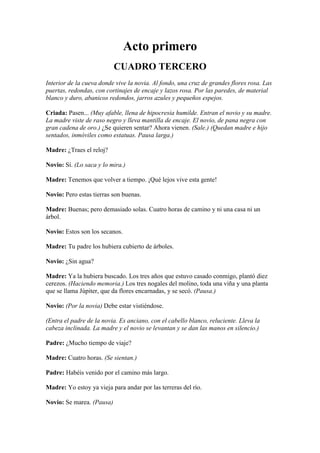 Acto primero
                           CUADRO TERCERO
Interior de la cueva donde vive la novia. Al fondo, una cruz de grandes flores rosa. Las
puertas, redondas, con cortinajes de encaje y lazos rosa. Por las paredes, de material
blanco y duro, abanicos redondos, jarros azules y pequeños espejos.

Criada: Pasen... (Muy afable, llena de hipocresía humilde. Entran el novio y su madre.
La madre viste de raso negro y lleva mantilla de encaje. El novio, de pana negra con
gran cadena de oro.) ¿Se quieren sentar? Ahora vienen. (Sale.) (Quedan madre e hijo
sentados, inmóviles como estatuas. Pausa larga.)

Madre: ¿Traes el reloj?

Novio: Sí. (Lo saca y lo mira.)

Madre: Tenemos que volver a tiempo. ¡Qué lejos vive esta gente!

Novio: Pero estas tierras son buenas.

Madre: Buenas; pero demasiado solas. Cuatro horas de camino y ni una casa ni un
árbol.

Novio: Estos son los secanos.

Madre: Tu padre los hubiera cubierto de árboles.

Novio: ¿Sin agua?

Madre: Ya la hubiera buscado. Los tres años que estuvo casado conmigo, plantó diez
cerezos. (Haciendo memoria.) Los tres nogales del molino, toda una viña y una planta
que se llama Júpiter, que da flores encarnadas, y se secó. (Pausa.)

Novio: (Por la novia) Debe estar vistiéndose.

(Entra el padre de la novia. Es anciano, con el cabello blanco, reluciente. Lleva la
cabeza inclinada. La madre y el novio se levantan y se dan las manos en silencio.)

Padre: ¿Mucho tiempo de viaje?

Madre: Cuatro horas. (Se sientan.)

Padre: Habéis venido por el camino más largo.

Madre: Yo estoy ya vieja para andar por las terreras del río.

Novio: Se marea. (Pausa)
 