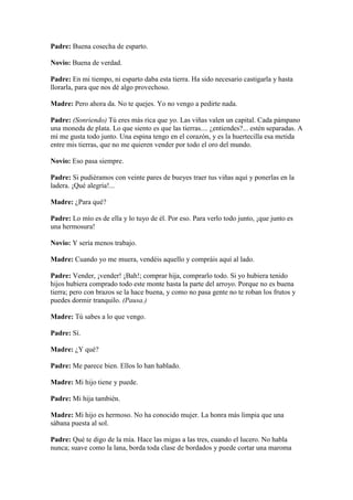 Padre: Buena cosecha de esparto.

Novio: Buena de verdad.

Padre: En mi tiempo, ni esparto daba esta tierra. Ha sido necesario castigarla y hasta
llorarla, para que nos dé algo provechoso.

Madre: Pero ahora da. No te quejes. Yo no vengo a pedirte nada.

Padre: (Sonriendo) Tú eres más rica que yo. Las viñas valen un capital. Cada pámpano
una moneda de plata. Lo que siento es que las tierras.... ¿entiendes?... estén separadas. A
mí me gusta todo junto. Una espina tengo en el corazón, y es la huertecilla esa metida
entre mis tierras, que no me quieren vender por todo el oro del mundo.

Novio: Eso pasa siempre.

Padre: Si pudiéramos con veinte pares de bueyes traer tus viñas aquí y ponerlas en la
ladera. ¡Qué alegría!...

Madre: ¿Para qué?

Padre: Lo mío es de ella y lo tuyo de él. Por eso. Para verlo todo junto, ¡que junto es
una hermosura!

Novio: Y sería menos trabajo.

Madre: Cuando yo me muera, vendéis aquello y compráis aquí al lado.

Padre: Vender, ¡vender! ¡Bah!; comprar hija, comprarlo todo. Si yo hubiera tenido
hijos hubiera comprado todo este monte hasta la parte del arroyo. Porque no es buena
tierra; pero con brazos se la hace buena, y como no pasa gente no te roban los frutos y
puedes dormir tranquilo. (Pausa.)

Madre: Tú sabes a lo que vengo.

Padre: Sí.

Madre: ¿Y qué?

Padre: Me parece bien. Ellos lo han hablado.

Madre: Mi hijo tiene y puede.

Padre: Mi hija también.

Madre: Mi hijo es hermoso. No ha conocido mujer. La honra más limpia que una
sábana puesta al sol.

Padre: Qué te digo de la mía. Hace las migas a las tres, cuando el lucero. No habla
nunca; suave como la lana, borda toda clase de bordados y puede cortar una maroma
 