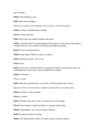 con los dientes.

Madre: Dios bendiga su casa.

Padre: Que Dios la bendiga.

(Aparece la criada con dos bandejas. Una con copas y la otra con dulces.)

Madre: (Al hijo) ¿Cuándo queréis la boda?

Novio: El jueves próximo.

Padre: Día en que ella cumple veintidós años justos.

Madre: ¡Veintidós años! Esa edad tendría mi hijo mayor si viviera. Que viviría caliente
y macho como era, si los hombres no hubieran inventado las navajas.

Padre: En eso no hay que pensar.

Madre: Cada minuto. Métete la mano en el pecho.

Padre: Entonces el jueves. ¿No es así?

Novio: Así es.

Padre: Los novios y nosotros iremos en coche hasta la iglesia, que está muy lejos, y el
acompañamiento en los carros y en las caballerías que traigan.

Madre: Conformes.

(Pasa la criada)

Padre: Dile que ya puede entrar. (A la madre.) Celebraré mucho que te guste.

(Aparece la novia. Trae las manos caídas en actitud modesta y la cabeza baja.)

Madre: Acércate. ¿Estás contenta?

Novia: Sí, señora.

Padre: No debes estar seria. Al fin y al cabo ella va a ser tu madre.

Novia: Estoy contenta. Cuando he dado el si es porque quiero darlo.

Madre: Naturalmente. (Le coge la barbilla.) Mírame.

Padre: Se parece en todo a mi mujer.

Madre: ¿Sí? ¡Qué hermoso mirar! ¿Tú sabes lo que es casarse, criatura?
 