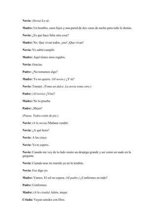Novia: (Seria) Lo sé.

Madre: Un hombre, unos hijos y una pared de dos varas de ancho para todo lo demás.

Novio: ¿Es que hace falta otra cosa?

Madre: No. Que vivan todos, ¡eso! ¡Que vivan!

Novia: Yo sabré cumplir.

Madre: Aquí tienes unos regalos.

Novia: Gracias.

Padre: ¿No tomamos algo?

Madre: Yo no quiero. (Al novio.) ¿Y tú?

Novio: Tomaré. (Toma un dulce. La novia toma otro.)

Padre: (Al novio) ¿Vino?

Madre: No lo prueba.

Padre: ¡Mejor!

(Pausa. Todos están de pie.)

Novio: (A la novia) Mañana vendré.

Novia: ¿A qué hora?

Novio: A las cinco.

Novia: Yo te espero.

Novio: Cuando me voy de tu lado siento un despego grande y así como un nudo en la
garganta.

Novia: Cuando seas mi marido ya no lo tendrás.

Novio: Eso digo yo.

Madre: Vamos. El sol no espera. (Al padre.) ¿Conformes en todo?

Padre: Conformes.

Madre: (A la criada) Adiós, mujer.

Criada: Vayan ustedes con Dios.
 