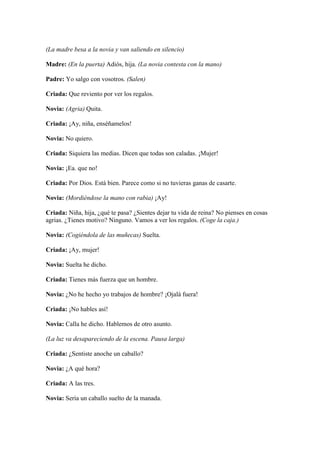 (La madre besa a la novia y van saliendo en silencio)

Madre: (En la puerta) Adiós, hija. (La novia contesta con la mano)

Padre: Yo salgo con vosotros. (Salen)

Criada: Que reviento por ver los regalos.

Novia: (Agria) Quita.

Criada: ¡Ay, niña, enséñamelos!

Novia: No quiero.

Criada: Siquiera las medias. Dicen que todas son caladas. ¡Mujer!

Novia: ¡Ea. que no!

Criada: Por Dios. Está bien. Parece como si no tuvieras ganas de casarte.

Novia: (Mordiéndose la mano con rabia) ¡Ay!

Criada: Niña, hija, ¿qué te pasa? ¿Sientes dejar tu vida de reina? No pienses en cosas
agrias. ¿Tienes motivo? Ninguno. Vamos a ver los regalos. (Coge la caja.)

Novia: (Cogiéndola de las muñecas) Suelta.

Criada: ¡Ay, mujer!

Novia: Suelta he dicho.

Criada: Tienes más fuerza que un hombre.

Novia: ¿No he hecho yo trabajos de hombre? ¡Ojalá fuera!

Criada: ¡No hables así!

Novia: Calla he dicho. Hablemos de otro asunto.

(La luz va desapareciendo de la escena. Pausa larga)

Criada: ¿Sentiste anoche un caballo?

Novia: ¿A qué hora?

Criada: A las tres.

Novia: Sería un caballo suelto de la manada.
 