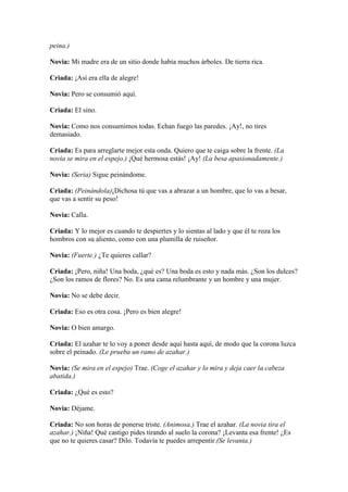 peina.)

Novia: Mi madre era de un sitio donde había muchos árboles. De tierra rica.

Criada: ¡Así era ella de alegre!

Novia: Pero se consumió aquí.

Criada: El sino.

Novia: Como nos consumimos todas. Echan fuego las paredes. ¡Ay!, no tires
demasiado.

Criada: Es para arreglarte mejor esta onda. Quiero que te caiga sobre la frente. (La
novia se mira en el espejo.) ¡Qué hermosa estás! ¡Ay! (La besa apasionadamente.)

Novia: (Seria) Sigue peinándome.

Criada: (Peinándola)¡Dichosa tú que vas a abrazar a un hombre, que lo vas a besar,
que vas a sentir su peso!

Novia: Calla.

Criada: Y lo mejor es cuando te despiertes y lo sientas al lado y que él te roza los
hombros con su aliento, como con una plumilla de ruiseñor.

Novia: (Fuerte.) ¿Te quieres callar?

Criada: ¡Pero, niña! Una boda, ¿qué es? Una boda es esto y nada más. ¿Son los dulces?
¿Son los ramos de flores? No. Es una cama relumbrante y un hombre y una mujer.

Novia: No se debe decir.

Criada: Eso es otra cosa. ¡Pero es bien alegre!

Novia: O bien amargo.

Criada: El azahar te lo voy a poner desde aquí hasta aquí, de modo que la corona luzca
sobre el peinado. (Le prueba un ramo de azahar.)

Novia: (Se mira en el espejo) Trae. (Coge el azahar y lo mira y deja caer la cabeza
abatida.)

Criada: ¿Qué es esto?

Novia: Déjame.

Criada: No son horas de ponerse triste. (Animosa.) Trae el azahar. (La novia tira el
azahar.) ¡Niña! Qué castigo pides tirando al suelo la corona? ¡Levanta esa frente! ¿Es
que no te quieres casar? Dilo. Todavía te puedes arrepentir.(Se levanta.)
 