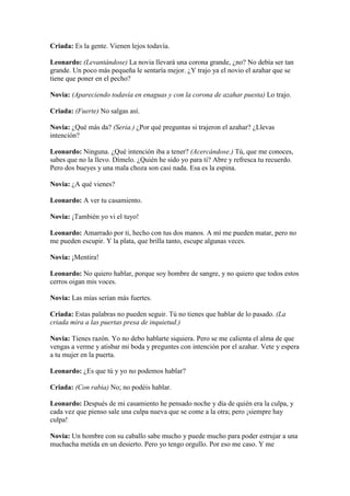 Criada: Es la gente. Vienen lejos todavía.

Leonardo: (Levantándose) La novia llevará una corona grande, ¿no? No debía ser tan
grande. Un poco más pequeña le sentaría mejor. ¿Y trajo ya el novio el azahar que se
tiene que poner en el pecho?

Novia: (Apareciendo todavía en enaguas y con la corona de azahar puesta) Lo trajo.

Criada: (Fuerte) No salgas así.

Novia: ¿Qué más da? (Seria.) ¿Por qué preguntas si trajeron el azahar? ¿Llevas
intención?

Leonardo: Ninguna. ¿Qué intención iba a tener? (Acercándose.) Tú, que me conoces,
sabes que no la llevo. Dímelo. ¿Quién he sido yo para ti? Abre y refresca tu recuerdo.
Pero dos bueyes y una mala choza son casi nada. Esa es la espina.

Novia: ¿A qué vienes?

Leonardo: A ver tu casamiento.

Novia: ¡También yo vi el tuyo!

Leonardo: Amarrado por ti, hecho con tus dos manos. A mí me pueden matar, pero no
me pueden escupir. Y la plata, que brilla tanto, escupe algunas veces.

Novia: ¡Mentira!

Leonardo: No quiero hablar, porque soy hombre de sangre, y no quiero que todos estos
cerros oigan mis voces.

Novia: Las mías serían más fuertes.

Criada: Estas palabras no pueden seguir. Tú no tienes que hablar de lo pasado. (La
criada mira a las puertas presa de inquietud.)

Novia: Tienes razón. Yo no debo hablarte siquiera. Pero se me calienta el alma de que
vengas a verme y atisbar mi boda y preguntes con intención por el azahar. Vete y espera
a tu mujer en la puerta.

Leonardo: ¿Es que tú y yo no podemos hablar?

Criada: (Con rabia) No; no podéis hablar.

Leonardo: Después de mi casamiento he pensado noche y día de quién era la culpa, y
cada vez que pienso sale una culpa nueva que se come a la otra; pero ¡siempre hay
culpa!

Novia: Un hombre con su caballo sabe mucho y puede mucho para poder estrujar a una
muchacha metida en un desierto. Pero yo tengo orgullo. Por eso me caso. Y me
 