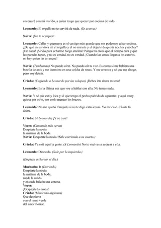 encerraré con mi marido, a quien tengo que querer por encima de todo.

Leonardo: El orgullo no te servirá de nada. (Se acerca.)

Novia: ¡No te acerques!

Leonardo: Callar y quemarse es el castigo más grande que nos podemos echar encima.
¿De qué me sirvió a mí el orgullo y el no mirarte y el dejarte despierta noches y noches?
¡De nada! ¡Sirvió para echarme fuego encima! Porque tú crees que el tiempo cura y que
las paredes tapan, y no es verdad, no es verdad. ¡Cuando las cosas llegan a los centros,
no hay quien las arranque!

Novia: (Temblando) No puedo oírte. No puedo oír tu voz. Es como si me bebiera una
botella de anís y me durmiera en una colcha de rosas. Y me arrastra y sé que me ahogo,
pero voy detrás.

Criada: (Cogiendo a Leonardo por las solapas) ¡Debes irte ahora mismo!

Leonardo: Es la última vez que voy a hablar con ella. No temas nada.

Novia: Y sé que estoy loca y sé que tengo el pecho podrido de aguantar, y aquí estoy
quieta por oírlo, por verlo menear los brazos.

Leonardo: No me quedo tranquilo si no te digo estas cosas. Yo me casé. Cásate tú
ahora.

Criada: (A Leonardo) ¡Y se casa!

Voces: (Cantando más cerca)
Despierte la novia
la mañana de la boda.
Novia: Despierte la novia!(Sale corriendo a su cuarto.)

Criada: Ya está aquí la gente. (A Leonardo) No te vuelvas a acercar a ella.

Leonardo: Descuida. (Sale por la izquierda.)

(Empieza a clarear el día.)

Muchacha 1: (Entrando)
Despierte la novia
la mañana de la boda;
ruede la ronda
y en cada balcón una corona.
Voces:
¡Despierte la novia!
Criada: (Moviendo algazara)
Que despierte
con el ramo verde
del amor florido.
 