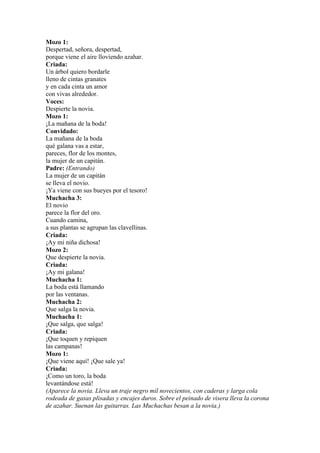 Mozo 1:
Despertad, señora, despertad,
porque viene el aire lloviendo azahar.
Criada:
Un árbol quiero bordarle
lleno de cintas granates
y en cada cinta un amor
con vivas alrededor.
Voces:
Despierte la novia.
Mozo 1:
¡La mañana de la boda!
Convidado:
La mañana de la boda
qué galana vas a estar,
pareces, flor de los montes,
la mujer de un capitán.
Padre: (Entrando)
La mujer de un capitán
se lleva el novio.
¡Ya viene con sus bueyes por el tesoro!
Muchacha 3:
El novio
parece la flor del oro.
Cuando camina,
a sus plantas se agrupan las clavellinas.
Criada:
¡Ay mi niña dichosa!
Mozo 2:
Que despierte la novia.
Criada:
¡Ay mi galana!
Muchacha 1:
La boda está llamando
por las ventanas.
Muchacha 2:
Que salga la novia.
Muchacha 1:
¡Que salga, que salga!
Criada:
¡Que toquen y repiquen
las campanas!
Mozo 1:
¡Que viene aquí! ¡Que sale ya!
Criada:
¡Como un toro, la boda
levantándose está!
(Aparece la novia. Lleva un traje negro mil novecientos, con caderas y larga cola
rodeada de gasas plisadas y encajes duros. Sobre el peinado de visera lleva la corona
de azahar. Suenan las guitarras. Las Muchachas besan a la novia.)
 
