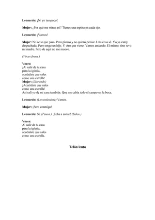 Leonardo: ¡Ni yo tampoco!

Mujer: ¿Por qué me miras así? Tienes una espina en cada ojo.

Leonardo: ¡Vamos!

Mujer: No sé lo que pasa. Pero pienso y no quiero pensar. Una cosa sé. Yo ya estoy
despachada. Pero tengo un hijo. Y otro que viene. Vamos andando. El mismo sino tuvo
mi madre. Pero de aquí no me muevo.

(Voces fuera.)

Voces:
¡Al salir de tu casa
para la iglesia,
acuérdate que sales
como una estrella!
Mujer: (Llorando)
¡Acuérdate que sales
como una estrella!
Así salí yo de mi casa también. Que me cabía todo el campo en la boca.

Leonardo: (Levantándose) Vamos.

Mujer: ¡Pero conmigo!

Leonardo: Sí. (Pausa.) ¡Echa a andar! (Salen.)

Voces:
Al salir de tu casa
para la iglesia,
acuérdate que sales
como una estrella.


                                    Telón lento
 