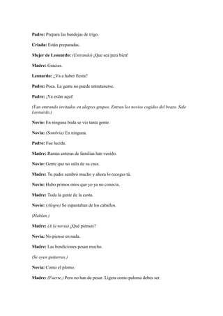 Padre: Prepara las bandejas de trigo.

Criada: Están preparadas.

Mujer de Leonardo: (Entrando) ¡Que sea para bien!

Madre: Gracias.

Leonardo: ¿Va a haber fiesta?

Padre: Poca. La gente no puede entretenerse.

Padre: ¡Ya están aquí!

(Van entrando invitados en alegres grupos. Entran los novios cogidos del brazo. Sale
Leonardo.)

Novio: En ninguna boda se vio tanta gente.

Novia: (Sombría) En ninguna.

Padre: Fue lucida.

Madre: Ramas enteras de familias han venido.

Novio: Gente que no salía de su casa.

Madre: Tu padre sembró mucho y ahora lo recoges tú.

Novio: Hubo primos míos que yo ya no conocía.

Madre: Toda la gente de la costa.

Novio: (Alegre) Se espantaban de los caballos.

(Hablan.)

Madre: (A la novia) ¿Qué piensas?

Novia: No pienso en nada.

Madre: Las bendiciones pesan mucho.

(Se oyen guitarras.)

Novia: Como el plomo.

Madre: (Fuerte.) Pero no han de pesar. Ligera como paloma debes ser.
 