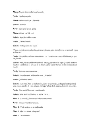 Mujer: No, no. Con media tiene bastante.

Novio: Un día es un día.

Mujer: (A la criada) ¿Y Leonardo?

Criada: No lo vi.

Novio: Debe estar con la gente.

Mujer: ¡Voy a ver! (Se va.)

Criada: Aquello está hermoso.

Novio: ¿Y tú no bailas?

Criada: No hay quien me saque.

(Pasan al fondo dos muchachas, durante todo este acto, el fondo será un animado cruce
de figuras.)

Novio: (Alegre) Eso se llama no entender. Las viejas frescas como tú bailan mejor que
las jóvenes.

Criada: Pero ¿vas a echarme requiebros, niño? ¡Qué familia la tuya! ¡Machos entre los
machos! Siendo niña vi la boda de tu abuelo. ¡Qué figura! Parecía como si se casara un
monte.

Novio: Yo tengo menos estatura.

Criada: Pero el mismo brillo en los ojos. ¿Y la niña?

Novio: Quitándose la toca.

Criada: ¡Ah! Mira. Para la medianoche, como no dormiréis, os he preparado jamón y
unas copas grandes de vino antiguo. En la parte baja de la alacena. Por si lo necesitáis.

Novio: (Sonriente) No como a medianoche.

Criada: (Con malicia) Si tú no, la novia. (Se va.)

Mozo 1: (Entrando) ¡Tienes que beber con nosotros!

Novio: Estoy esperando a la novia.

Mozo 2: ¡Ya la tendrás en la madrugada!

Mozo 1: ¡Que es cuando más gusta!

Mozo 2: Un momento.
 