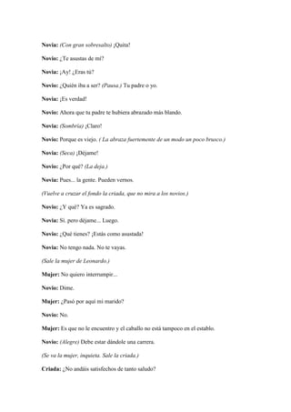 Novia: (Con gran sobresalto) ¡Quita!

Novio: ¿Te asustas de mí?

Novia: ¡Ay! ¿Eras tú?

Novio: ¿Quién iba a ser? (Pausa.) Tu padre o yo.

Novia: ¡Es verdad!

Novio: Ahora que tu padre te hubiera abrazado más blando.

Novia: (Sombría) ¡Claro!

Novio: Porque es viejo. ( La abraza fuertemente de un modo un poco brusco.)

Novia: (Seca) ¡Déjame!

Novio: ¿Por qué? (La deja.)

Novia: Pues... la gente. Pueden vernos.

(Vuelve a cruzar el fondo la criada, que no mira a los novios.)

Novio: ¿Y qué? Ya es sagrado.

Novia: Sí. pero déjame... Luego.

Novio: ¿Qué tienes? ¡Estás como asustada!

Novia: No tengo nada. No te vayas.

(Sale la mujer de Leonardo.)

Mujer: No quiero interrumpir...

Novio: Dime.

Mujer: ¿Pasó por aquí mi marido?

Novio: No.

Mujer: Es que no le encuentro y el caballo no está tampoco en el establo.

Novio: (Alegre) Debe estar dándole una carrera.

(Se va la mujer, inquieta. Sale la criada.)

Criada: ¿No andáis satisfechos de tanto saludo?
 