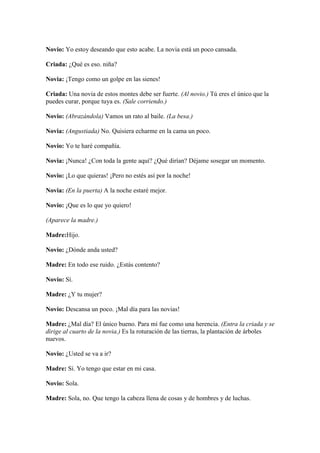Novio: Yo estoy deseando que esto acabe. La novia está un poco cansada.

Criada: ¿Qué es eso. niña?

Novia: ¡Tengo como un golpe en las sienes!

Criada: Una novia de estos montes debe ser fuerte. (Al novio.) Tú eres el único que la
puedes curar, porque tuya es. (Sale corriendo.)

Novio: (Abrazándola) Vamos un rato al baile. (La besa.)

Novia: (Angustiada) No. Quisiera echarme en la cama un poco.

Novio: Yo te haré compañía.

Novia: ¡Nunca! ¿Con toda la gente aquí? ¿Qué dirían? Déjame sosegar un momento.

Novio: ¡Lo que quieras! ¡Pero no estés así por la noche!

Novia: (En la puerta) A la noche estaré mejor.

Novio: ¡Que es lo que yo quiero!

(Aparece la madre.)

Madre:Hijo.

Novio: ¿Dónde anda usted?

Madre: En todo ese ruido. ¿Estás contento?

Novio: Sí.

Madre: ¿Y tu mujer?

Novio: Descansa un poco. ¡Mal día para las novias!

Madre: ¿Mal día? El único bueno. Para mí fue como una herencia. (Entra la criada y se
dirige al cuarto de la novia.) Es la roturación de las tierras, la plantación de árboles
nuevos.

Novio: ¿Usted se va a ir?

Madre: Sí. Yo tengo que estar en mi casa.

Novio: Sola.

Madre: Sola, no. Que tengo la cabeza llena de cosas y de hombres y de luchas.
 