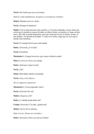 Novio: Pero luchas que ya no son luchas.

(Sale la criada rápidamente; desaparece corriendo por el fondo.)

Madre: Mientras una vive, lucha.

Novio: ¡Siempre la obedezco!

Madre: Con tu mujer procura estar cariñoso, y si la notas infautada o arisca, hazle una
caricia que le produzca un poco de daño, un abrazo fuerte, un mordisco y luego un beso
suave. Que ella no pueda disgustarse, pero que sienta que tú eres el macho, el amo, el
que mandas. Así aprendí de tu padre. Y como no lo tienes, tengo que ser yo la que te
enseñe estas fortalezas.

Novio: Yo siempre haré lo que usted mande.

Padre: (Entrando) ¿Y mi hija?

Novio: Está dentro.

Muchacha 1: ¡Vengan los novios, que vamos a bailar la rueda!

Mozo 1: (Al novio) Tú la vas a dirigir

Padre: (Saliendo) ¡Aquí no está!

Novio: ¿No?

Padre: Debe haber subido a la baranda.

Novio: ¡Voy a ver! (Entra.)

(Se oye algazara y guitarras.)

Muchacha 1: ¡Ya ha empezado! (Sale.)

Novio: (Saliendo) No está.

Madre: (Inquieta) ¿No?

Padre: ¿Y adónde puede haber ido?

Criada: (Entrando) Y la niña. ¿donde está?

Madre: (Seria) No lo sabemos.

(Sale el novio. Entran tres invitados.)

Padre: (Dramático) Pero ¿no está en el baile?
 