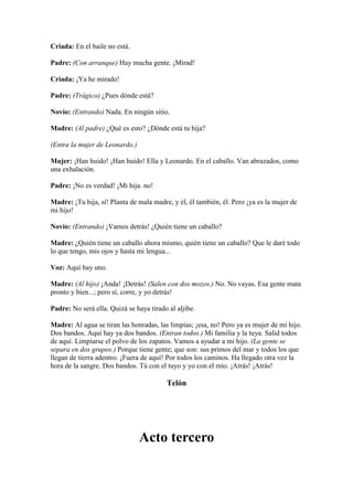 Criada: En el baile no está.

Padre: (Con arranque) Hay mucha gente. ¡Mirad!

Criada: ¡Ya he mirado!

Padre: (Trágico) ¿Pues dónde está?

Novio: (Entrando) Nada. En ningún sitio.

Madre: (Al padre) ¿Qué es esto? ¿Dónde está tu hija?

(Entra la mujer de Leonardo.)

Mujer: ¡Han huido! ¡Han huido! Ella y Leonardo. En el caballo. Van abrazados, como
una exhalación.

Padre: ¡No es verdad! ¡Mi hija. no!

Madre: ¡Tu hija, sí! Planta de mala madre, y él, él también, él. Pero ¡ya es la mujer de
mi hijo!

Novio: (Entrando) ¡Vamos detrás! ¿Quién tiene un caballo?

Madre: ¿Quién tiene un caballo ahora mismo, quién tiene un caballo? Que le daré todo
lo que tengo, mis ojos y hasta mi lengua...

Voz: Aquí hay uno.

Madre: (Al hijo) ¡Anda! ¡Detrás! (Salen con dos mozos.) No. No vayas. Esa gente mata
pronto y bien...; pero sí, corre, y yo detrás!

Padre: No será ella. Quizá se haya tirado al aljibe.

Madre: Al agua se tiran las honradas, las limpias; ¡esa, no! Pero ya es mujer de mi hijo.
Dos bandos. Aquí hay ya dos bandos. (Entran todos.) Mi familia y la tuya. Salid todos
de aquí. Limpiarse el polvo de los zapatos. Vamos a ayudar a mi hijo. (La gente se
separa en dos grupos.) Porque tiene gente; que son: sus primos del mar y todos los que
llegan de tierra adentro. ¡Fuera de aquí! Por todos los caminos. Ha llegado otra vez la
hora de la sangre. Dos bandos. Tú con el tuyo y yo con el mío. ¡Atrás! ¡Atrás!

                                         Telón




                                Acto tercero
 