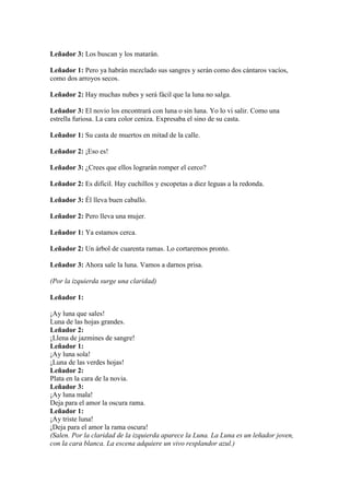 Leñador 3: Los buscan y los matarán.

Leñador 1: Pero ya habrán mezclado sus sangres y serán como dos cántaros vacíos,
como dos arroyos secos.

Leñador 2: Hay muchas nubes y será fácil que la luna no salga.

Leñador 3: El novio los encontrará con luna o sin luna. Yo lo vi salir. Como una
estrella furiosa. La cara color ceniza. Expresaba el sino de su casta.

Leñador 1: Su casta de muertos en mitad de la calle.

Leñador 2: ¡Eso es!

Leñador 3: ¿Crees que ellos lograrán romper el cerco?

Leñador 2: Es difícil. Hay cuchillos y escopetas a diez leguas a la redonda.

Leñador 3: Él lleva buen caballo.

Leñador 2: Pero lleva una mujer.

Leñador 1: Ya estamos cerca.

Leñador 2: Un árbol de cuarenta ramas. Lo cortaremos pronto.

Leñador 3: Ahora sale la luna. Vamos a darnos prisa.

(Por la izquierda surge una claridad)

Leñador 1:

¡Ay luna que sales!
Luna de las hojas grandes.
Leñador 2:
¡Llena de jazmines de sangre!
Leñador 1:
¡Ay luna sola!
¡Luna de las verdes hojas!
Leñador 2:
Plata en la cara de la novia.
Leñador 3:
¡Ay luna mala!
Deja para el amor la oscura rama.
Leñador 1:
¡Ay triste luna!
¡Deja para el amor la rama oscura!
(Salen. Por la claridad de la izquierda aparece la Luna. La Luna es un leñador joven,
con la cara blanca. La escena adquiere un vivo resplandor azul.)
 