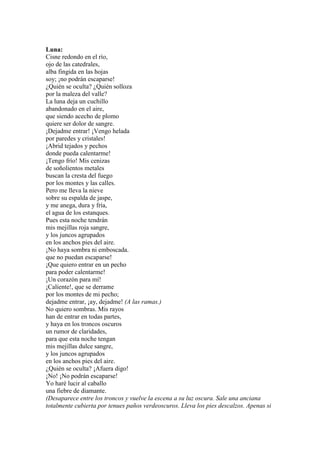 Luna:
Cisne redondo en el río,
ojo de las catedrales,
alba fingida en las hojas
soy; ¡no podrán escaparse!
¿Quién se oculta? ¿Quién solloza
por la maleza del valle?
La luna deja un cuchillo
abandonado en el aire,
que siendo acecho de plomo
quiere ser dolor de sangre.
¡Dejadme entrar! ¡Vengo helada
por paredes y cristales!
¡Abrid tejados y pechos
donde pueda calentarme!
¡Tengo frío! Mis cenizas
de soñolientos metales
buscan la cresta del fuego
por los montes y las calles.
Pero me lleva la nieve
sobre su espalda de jaspe,
y me anega, dura y fría,
el agua de los estanques.
Pues esta noche tendrán
mis mejillas roja sangre,
y los juncos agrupados
en los anchos pies del aire.
¡No haya sombra ni emboscada.
que no puedan escaparse!
¡Que quiero entrar en un pecho
para poder calentarme!
¡Un corazón para mí!
¡Caliente!, que se derrame
por los montes de mi pecho;
dejadme entrar, ¡ay, dejadme! (A las ramas.)
No quiero sombras. Mis rayos
han de entrar en todas partes,
y haya en los troncos oscuros
un rumor de claridades,
para que esta noche tengan
mis mejillas dulce sangre,
y los juncos agrupados
en los anchos pies del aire.
¿Quién se oculta? ¡Afuera digo!
¡No! ¡No podrán escaparse!
Yo haré lucir al caballo
una fiebre de diamante.
(Desaparece entre los troncos y vuelve la escena a su luz oscura. Sale una anciana
totalmente cubierta por tenues paños verdeoscuros. Lleva los pies descalzos. Apenas si
 