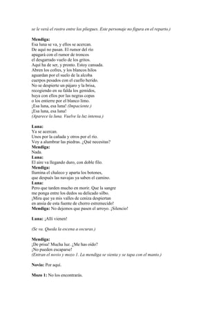 se le verá el rostro entre los pliegues. Este personaje no figura en el reparto.)

Mendiga:
Esa luna se va, y ellos se acercan.
De aquí no pasan. El rumor del río
apagará con el rumor de troncos
el desgarrado vuelo de los gritos.
Aquí ha de ser, y pronto. Estoy cansada.
Abren los cofres, y los blancos hilos
aguardan por el suelo de la alcoba
cuerpos pesados con el cuello herido.
No se despierte un pájaro y la brisa,
recogiendo en su falda los gemidos,
huya con ellos por las negras copas
o los entierre por el blanco limo.
¡Esa luna, esa luna! (Impaciente.)
¡Esa luna, esa luna!
(Aparece la luna. Vuelve la luz intensa.)

Luna:
Ya se acercan.
Unos por la cañada y otros por el río.
Voy a alumbrar las piedras. ¿Qué necesitas?
Mendiga:
Nada.
Luna:
El aire va llegando duro, con doble filo.
Mendiga:
Ilumina el chaleco y aparta los botones,
que después las navajas ya saben el camino.
Luna:
Pero que tarden mucho en morir. Que la sangre
me ponga entre los dedos su delicado silbo.
¡Mira que ya mis valles de ceniza despiertan
en ansia de esta fuente de chorro estremecido!
Mendiga: No dejemos que pasen el arroyo. ¡Silencio!

Luna: ¡Allí vienen!

(Se va. Queda la escena a oscuras.)

Mendiga:
¡De prisa! Mucha luz. ¿Me has oído?
¡No pueden escaparse!
(Entran el novio y mozo 1. La mendiga se sienta y se tapa con el manto.)

Novio: Por aquí.

Mozo 1: No los encontrarás.
 