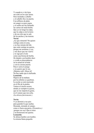 Y cuando te vi de lejos
me eché en los ojos arena.
Pero montaba a caballo
y el caballo iba a tu puerta.
Con alfileres de plata
mi sangre se puso negra,
y el sueño me fue llenando
las carnes de mala hierba.
Que yo no tengo la culpa,
que la culpa es de la tierra
y de ese olor que te sale
de los pechos y las trenzas.
Novia:
¡Ay que sinrazón! No quiero
contigo cama ni cena,
y no hay minuto del día
que estar contigo no quiera,
porque me arrastras y voy,
y me dices que me vuelva
y te sigo por el aire
como una brizna de hierba.
He dejado a un hombre duro
y a toda su descendencia
en la mitad de la boda
y con la corona puesta.
Para ti será el castigo
y no quiero que lo sea.
¡Déjame sola! ¡Huye tú!
No hay nadie que te defienda.
Leonardo:
Pájaros de la mañana
por los árboles se quiebran.
La noche se está muriendo
en el filo de la piedra.
Vamos al rincón oscuro,
donde yo siempre te quiera,
que no me importa la gente,
ni el veneno que nos echa.
(La abraza fuertemente.)

Novia:
Y yo dormiré a tus pies
para guardar lo que sueñas.
Desnuda, mirando al campo,
como si fuera una perra, (Dramática.)
¡porque eso soy! Que te miro
y tu hermosura me quema.
Leonardo:
Se abrasa lumbre con lumbre.
La misma llama pequeña
 
