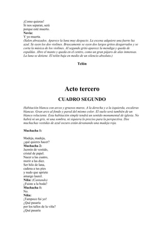 ¡Como quieras!
Si nos separan, será
porque esté muerto.
Novia:
Y yo muerta.
(Salen abrazados. Aparece la luna muy despacio. La escena adquiere una fuerte luz
azul. Se oyen los dos violines. Bruscamente se oyen dos largos gritos desgarrados y se
corta la música de los violines. Al segundo grito aparece la mendiga y queda de
espaldas. Abre el manto y queda en el centro, como un gran pájaro de alas inmensas.
La luna se detiene. El telón baja en medio de un silencio absoluto.)

                                        Telón




                              Acto tercero
                             CUADRO SEGUNDO
Habitación blanca con arcos y gruesos muros. A la derecha y a la izquierda, escaleras
blancas. Gran arco al fondo y pared del mismo color. El suelo será también de un
blanco reluciente. Esta habitación simple tendrá un sentido monumental de iglesia. No
habrá ni un gris, ni una sombra, ni siquiera lo preciso para la perspectiva. Dos
muchachas vestidas de azul oscuro están devanando una madeja roja.

Muchacha 1:

Madeja, madeja,
¿qué quieres hacer?
Muchacha 2:
Jazmín de vestido,
cristal de papel.
Nacer a las cuatro,
morir a las diez.
Ser hilo de lana,
cadena a tus pies
y nudo que apriete
amargo laurel.
Niña: (Cantando)
¿Fuiste a la boda?
Muchacha 1:
No.
Niña:
¡Tampoco fui yo!
¿Qué pasaría
por los tallos de la viña?
¿Qué pasaría
 