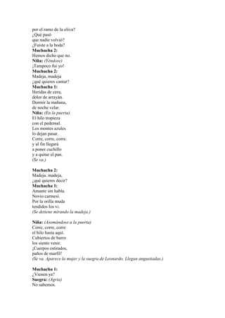 por el ramo de la oliva?
¿Qué pasó
que nadie volvió?
¿Fuiste a la boda?
Muchacha 2:
Hemos dicho que no.
Niña: (Yéndose)
¡Tampoco fui yo!
Muchacha 2:
Madeja, madeja
¿qué quieres cantar?
Muchacha 1:
Heridas de cera,
dolor de arrayán.
Dormir la mañana,
de noche velar.
Niña: (En la puerta)
El hilo tropieza
con el pedernal.
Los montes azules
lo dejan pasar.
Corre, corre, corre.
y al fin llegará
a poner cuchillo
y a quitar el pan.
(Se va.)

Muchacha 2:
Madeja. madeja,
¿qué quieres decir?
Muchacha 1:
Amante sin habla.
Novio carmesí.
Por la orilla muda
tendidos los vi.
(Se detiene mirando la madeja.)

Niña: (Asomándose a la puerta)
Corre, corre, corre
el hilo hasta aquí.
Cubiertos de barro
los siento venir.
¡Cuerpos estirados,
paños de marfil!
(Se va. Aparece la mujer y la suegra de Leonardo. Llegan angustiadas.)

Muchacha 1:
¿Vienen ya?
Suegra: (Agria)
No sabemos.
 