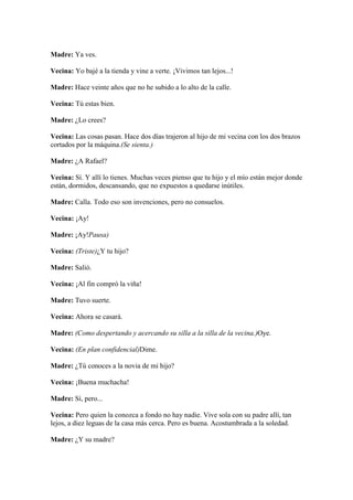 Madre: Ya ves.

Vecina: Yo bajé a la tienda y vine a verte. ¡Vivimos tan lejos...!

Madre: Hace veinte años que no he subido a lo alto de la calle.

Vecina: Tú estas bien.

Madre: ¿Lo crees?

Vecina: Las cosas pasan. Hace dos días trajeron al hijo de mi vecina con los dos brazos
cortados por la máquina.(Se sienta.)

Madre: ¿A Rafael?

Vecina: Sí. Y allí lo tienes. Muchas veces pienso que tu hijo y el mío están mejor donde
están, dormidos, descansando, que no expuestos a quedarse inútiles.

Madre: Calla. Todo eso son invenciones, pero no consuelos.

Vecina: ¡Ay!

Madre: ¡Ay!Pausa)

Vecina: (Triste)¿Y tu hijo?

Madre: Salió.

Vecina: ¡Al fin compró la viña!

Madre: Tuvo suerte.

Vecina: Ahora se casará.

Madre: (Como despertando y acercando su silla a la silla de la vecina.)Oye.

Vecina: (En plan confidencial)Dime.

Madre: ¿Tú conoces a la novia de mi hijo?

Vecina: ¡Buena muchacha!

Madre: Sí, pero...

Vecina: Pero quien la conozca a fondo no hay nadie. Vive sola con su padre allí, tan
lejos, a diez leguas de la casa más cerca. Pero es buena. Acostumbrada a la soledad.

Madre: ¿Y su madre?
 