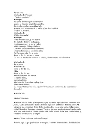 Por allí vine.
Muchacha 1: (Tímida)
¿Puedo preguntarte?
Mendiga:
Yo los vi; pronto llegan: dos torrentes
quietos al fin entre las piedras grandes,
dos hombres en las patas del caballo.
Muertos en la hermosura de la noche. (Con delectación.)
Muertos sí, muertos.
Muchacha 1:
¡Calla, vieja, calla!
Mendiga:
Flores rotas los ojos, y sus dientes
dos puñados de nieve endurecida.
Los dos cayeron, y la novia vuelve
teñida en sangre falda y cabellera.
Cubiertos con dos mantas ellos vienen
sobre los hombros de los mozos altos.
Así fue; nada más. Era lo justo.
Sobre la flor del oro, sucia arena.
(Se va. Las muchachas inclinan la cabeza y rítmicamente van saliendo.)

Muchacha 1:
Sucia arena.
Muchacha 2:
Sobre la flor del oro.
Niña:
Sobre la flor del oro
traen a los novios del arroyo.
Morenito el uno,
morenito el otro.
¡Qué ruiseñor de sombra vuela y gime
sobre la flor del oro!
(Se va. Queda la escena sola. Aparece la madre con una vecina. La vecina viene
llorando.)

Madre: Calla.

Vecina: No puedo.

Madre: Calla, he dicho. (En la puerta.) ¿No hay nadie aquí? (Se lleva las manos a la
frente.) Debía contestarme mi hijo. Pero mi hijo es ya un brazado de flores secas. Mi
hijo es ya una voz oscura detrás de los montes. (Con rabia, a la vecina.) ¿Te quieres
callar? No quiero llantos en esta casa. Vuestras lágrimas son lágrimas de los ojos nada
más, y las mías vendrán cuando yo esté sola, de las plantas de los pies, de mis raíces, y
serán más ardientes que la sangre.

Vecina: Vente a mi casa; no te quedes aquí.

Madre: Aquí. Aquí quiero estar. Y tranquila. Ya todos están muertos. A medianoche
 