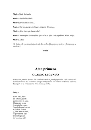 Madre: No le diré nada.

Vecina: (Besándola)Nada.

Madre: (Serena)¡Las cosas...!

Vecina: Me voy, que pronto llegará mi gente del campo.

Madre: ¿Has visto qué día de calor?

Vecina: Iban negros los chiquillos que llevan el agua a los segadores. Adiós, mujer.

Madre: Adiós.

(Se dirige a la puerta de la izquierda. En medio del camino se detiene y lentamente se
santigua.)

                                        Telón




                             Acto primero
                          CUADRO SEGUNDO
Habitación pintada de rosa con cobres y ramos de flores populares. En el centro, una
mesa con mantel. Es la mañana. Suegra de Leonardo con un niño en brazos. Lo mece.
La mujer, en la otra esquina, hace punto de media.



Suegra:

Nana, niño, nana
del caballo grande
que no quiso el agua.
El agua era negra
dentro de las ramas.
Cuando llega el puente
se detiene y canta.
¿Quién dirá, mi niño,
lo que tiene el agua
con su larga cola
por su verde sala?
 