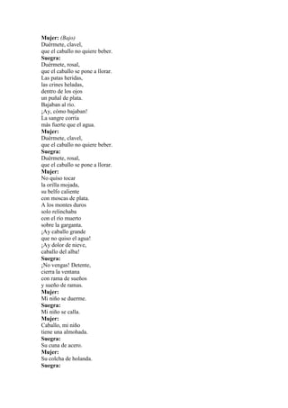 Mujer: (Bajo)
Duérmete, clavel,
que el caballo no quiere beber.
Suegra:
Duérmete, rosal,
que el caballo se pone a llorar.
Las patas heridas,
las crines heladas,
dentro de los ojos
un puñal de plata.
Bajaban al río.
¡Ay, cómo bajaban!
La sangre corría
más fuerte que el agua.
Mujer:
Duérmete, clavel,
que el caballo no quiere beber.
Suegra:
Duérmete, rosal,
que el caballo se pone a llorar.
Mujer:
No quiso tocar
la orilla mojada,
su belfo caliente
con moscas de plata.
A los montes duros
solo relinchaba
con el río muerto
sobre la garganta.
¡Ay caballo grande
que no quiso el agua!
¡Ay dolor de nieve,
caballo del alba!
Suegra:
¡No vengas! Detente,
cierra la ventana
con rama de sueños
y sueño de ramas.
Mujer:
Mi niño se duerme.
Suegra:
Mi niño se calla.
Mujer:
Caballo, mi niño
tiene una almohada.
Suegra:
Su cuna de acero.
Mujer:
Su colcha de holanda.
Suegra:
 