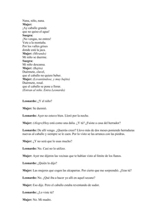Nana, niño, nana.
Mujer:
¡Ay caballo grande
que no quiso el agua!
Suegra:
¡No vengas, no entres!
Vete a la montaña.
Por los valles grises
donde está la jaca.
Mujer: (Mirando)
Mi niño se duerme.
Suegra:
Mi niño descansa.
Mujer: (Bajito)
Duérmete, clavel,
que el caballo no quiere beber.
Mujer: (Levantándose, y muy bajito)
Duérmete, rosal.
que el caballo se pone a llorar.
(Entran al niño. Entra Leonardo)


Leonardo: ¿Y el niño?

Mujer: Se durmió.

Leonardo: Ayer no estuvo bien. Lloró por la noche.

Mujer: (Alegre)Hoy está como una dalia. ¿Y tú? ¿Fuiste a casa del herrador?

Leonardo: De allí vengo. ¿Querrás creer? Llevo más de dos meses poniendo herraduras
nuevas al caballo y siempre se le caen. Por lo visto se las arranca con las piedras.

Mujer: ¿Y no será que lo usas mucho?

Leonardo: No. Casi no lo utilizo.

Mujer: Ayer me dijeron las vecinas que te habían visto al límite de los llanos.

Leonardo: ¿Quién lo dijo?

Mujer: Las mujeres que cogen las alcaparras. Por cierto que me sorprendió. ¿Eras tú?

Leonardo: No. ¿Qué iba a hacer yo allí en aquel secano?

Mujer: Eso dije. Pero el caballo estaba reventando de sudor.

Leonardo: ¿Lo viste tú?

Mujer: No. Mi madre.
 