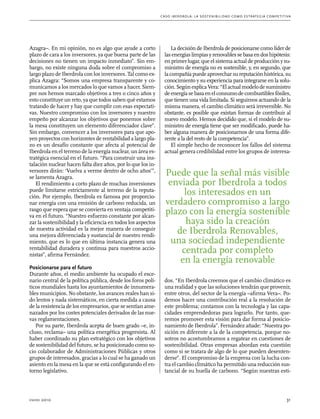 C as o I b er drola : L a sos t eni b ili da d c o m o es t ra t egia compe t i t i va 
Azagra–. En mi opinión, no es algo que ayude a corto 
plazo de cara a los inversores, ya que buena parte de las 
decisiones no tienen un impacto inmediato”. Sin em-bargo, 
no existe ninguna duda sobre el compromiso a 
largo plazo de Iberdrola con los inversores. Tal como ex-plica 
Azagra: “Somos una empresa transparente y co-municamos 
a los mercados lo que vamos a hacer. Siem-pre 
nos hemos marcado objetivos a tres o cinco años y 
esto constituye un reto, ya que todos saben qué estamos 
tratando de hacer y hay que cumplir con esas expectati-vas. 
Nuestro compromiso con los inversores y nuestro 
empeño por alcanzar los objetivos que ponemos sobre 
la mesa constituyen un elemento diferenciador clave”. 
Sin embargo, convencer a los inversores para que apo-yen 
proyectos con horizontes de rentabilidad a largo pla-zo 
es un desafío constante que afecta al potencial de 
Iberdrola en el terreno de la energía nuclear, un área es-tratégica 
esencial en el futuro. “Para construir una ins-talación 
nuclear hacen falta diez años, por lo que los in-versores 
dirán: ‘Vuelva a verme dentro de ocho años’”, 
se lamenta Azagra. 
El rendimiento a corto plazo de muchas inversiones 
puede limitarse estrictamente al terreno de la reputa-ción. 
Por ejemplo, Iberdrola es famosa por proporcio-nar 
energía con una emisión de carbono reducida, un 
rasgo que espera que se convierta en ventaja competiti-va 
en el futuro. “Nuestro esfuerzo constante por alcan-zar 
la sostenibilidad y la eficiencia en todos los aspectos 
de nuestra actividad es la mejor manera de conseguir 
una mejora diferenciada y sustancial de nuestro rendi-miento, 
que es lo que en última instancia genera una 
rentabilidad duradera y continua para nuestros accio-nistas”, 
afirma Fernández. 
Posicionarse para el futuro 
Durante años, el medio ambiente ha ocupado el esce-nario 
central de la política pública, desde los foros polí-ticos 
mundiales hasta los ayuntamientos de innumera-bles 
municipios. No obstante, los avances reales han si-do 
lentos y nada sistemáticos, en cierta medida a causa 
de la resistencia de los empresarios, que se sentían ame-nazados 
por los costes potenciales derivados de las nue-vas 
reglamentaciones. 
Por su parte, Iberdrola acepta de buen grado –e, in-cluso, 
reclama– una política energética progresista. Al 
haber coordinado su plan estratégico con los objetivos 
de sostenibilidad del futuro, se ha posicionado como so-cio 
colaborador de Administraciones Públicas y otros 
grupos de interesados, gracias a lo cual se ha ganado un 
asiento en la mesa en la que se está configurando el en-torno 
legislativo. 
La decisión de Iberdrola de posicionarse como líder de 
las energías limpias y renovables se basa en dos hipótesis: 
en primer lugar, que el sistema actual de producción y su-ministro 
de energía no es sostenible, y, en segundo, que 
la compañía puede aprovechar su reputación histórica, su 
conocimiento y su experiencia para integrarse en la solu-ción. 
Según explica Vera: “El actual modelo de suministro 
de energía se basa en el consumo de combustibles fósiles, 
que tienen una vida limitada. Si seguimos actuando de la 
misma manera, el cambio climático será irreversible. No 
obstante, es posible que existan formas de contribuir al 
nuevo modelo. Hemos decidido que, si el modelo de su-ministro 
de energía tiene que ser modificado, puede ha-ber 
alguna manera de posicionarnos de una forma dife-rente 
a la del resto de la competencia”. 
El simple hecho de reconocer los fallos del sistema 
actual genera credibilidad entre los grupos de interesa-dos. 
Puede que la señal más visible 
enviada por Iberdrola a todos 
los interesados en un 
verdadero compromiso a largo 
plazo con la energía sostenible 
haya sido la creación 
de Iberdrola Renovables, 
una sociedad independiente 
centrada por completo 
en la energía renovable 
“En Iberdrola creemos que el cambio climático es 
una realidad y que las soluciones tendrán que provenir, 
entre otros, del sector de la energía –afirma Vera–. Po-demos 
hacer una contribución real a la resolución de 
este problema; contamos con la tecnología y las capa-cidades 
emprendedoras para lograrlo. Por tanto, que-remos 
promover esta visión para dar forma al posicio-namiento 
de Iberdrola”. Fernández añade: “Nuestra po-sición 
es diferente a la de la competencia, porque no-sotros 
no acostumbramos a regatear en cuestiones de 
sostenibilidad. Otras empresas abordan esta cuestión 
como si se tratara de algo de lo que pueden desenten-derse”. 
El compromiso de la empresa con la lucha con-tra 
el cambio climático ha permitido una reducción sus-tancial 
de su huella de carbono. “Según nuestras esti- 
enero 2010 31 
 