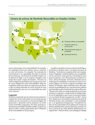 C as o I b er drola : L a sos t eni b ili da d c o m o es t ra t egia compe t i t i va 
Cuadro 2 
Cartera de activos de Iberdrola Renovables en Estados Unidos 
Actualizado a 15 de abril de 2008. 
tiones relacionadas con la sostenibilidad. Por ejemplo, 
los empleados tienen que realizar cursos a través de 
un sitio web interno. La compañía “ha mejorado los 
conocimientos y las capacidades de todos en materia 
de eco-eficiencia y protección de la biodiversidad, con 
el objetivo de llegar a ser la empresa energética más 
limpia del mundo –explica Fernández–. Tenemos un 
sistema digital de aprendizaje que incorpora una serie 
de cursos obligatorios sobre sostenibilidad. Todos los 
empleados tienen que saber que esperamos que lleven 
a cabo su trabajo teniendo en cuenta el punto de vista 
medioambiental y que van a ser examinados por audi-tores 
externos”. 
Longevidad 
Iberdrola comprende que las relaciones de confianza y 
cooperación con los interesados son esenciales para ga-rantizar 
que sus inversiones en nuevas tecnologías, ad-quisiciones 
y desarrollo interno producen un rendi-miento 
sostenible a largo plazo. Por tanto, participa ac-tivamente 
en actividades de política pública, coopera con 
diversas ONG y realiza aportaciones para el bienestar 
de las comunidades en las que opera. 
Proyectos eólicos en propiedad 
Proyectos eólicos en 
construcción 
Almacenamiento de gas en 
propiedad 
Generación térmica 
La política energética encierra el potencial de llegar a 
convertirse en el mayor activo –o la mayor amenaza– de 
Iberdrola. “La eficiencia energética debe estar impulsa-da 
por el legislador, mediante políticas que compatibili-cen 
los incentivos, tanto para los consumidores como 
para las empresas, con el fin de alcanzar un objetivo co-mún”, 
afirma Fernández. De hecho, Iberdrola está en 
condiciones de rentabilizar el momento en el que la nor-mativa 
obligue a los clientes a adquirir tecnologías más 
limpias. No obstante, sigue existiendo cierta preocupa-ción 
por la posibilidad de que unas decisiones políticas 
mal orientadas acaben frustrando los avances del sector. 
“Tratamos de cubrir ese riesgo analizando la normativa 
existente en cada país y manteniendo un diálogo abier-to 
con los legisladores, para lo que es necesario estable-cer 
una relación fluida y transparente con ellos”, afirma 
Vera. Añade que la sinceridad y la apertura por parte de 
Iberdrola animan a las autoridades –y a los competido-res– 
a ser igualmente transparentes: “No podemos ha-blar 
con los responsables de las políticas de energía sin 
declarar públicamente nuestras opiniones, porque es la 
única manera de que ellos planteen públicamente sus 
argumentos”. Hasta la fecha, esta estrategia de diálogo 
enero 2010 33 
 