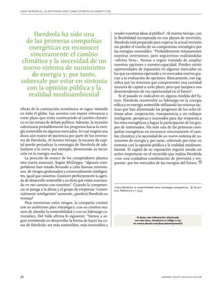 C as o I b er drola : L a sos t eni b ili da d c o m o es t ra t egia compe t i t i va 
Iberdrola ha sido una 
de las primeras compañías 
energéticas en reconocer 
sinceramente el cambio 
climático y la necesidad de un 
nuevo sistema de suministro 
de energía y, por tanto, 
sobresale por estar en sintonía 
con la opinión pública y la 
realidad medioambiental 
efecto de la contracción económica se sigue notando 
en todo el globo, hay asuntos con mayor relevancia a 
corto plazo que están sustituyendo al cambio climáti-co 
en las mesas de debate político. Además, la recesión 
ralentizará probablemente los progresos hacia la ener-gía 
sostenible en algunos mercados, lo cual exigirá una 
dosis aún mayor de paciencia por parte de los inverso-res 
de Iberdrola. Al mismo tiempo, la escasez de capi-tal 
puede perjudicar la estrategia de Iberdrola de ade-lantarse 
a la curva, por ejemplo, demorando su incur-sión 
en la energía nuclear. 
La posición de avance de los competidores plantea 
otra nueva amenaza. Según McGregor, “algunos com-petidores 
han estado llevando a cabo buenas inversio-nes, 
de riesgos gestionados y comercialmente inteligen-tes, 
igual que nosotros. Conocen perfectamente la agen-da 
de desarrollo sostenible y yo diría que están avanzan-do 
en ese camino con nosotros”. Cuando la competen-cia 
se ponga a la altura y el grupo de empresas “comer-cialmente 
inteligentes” aumente, ¿perderá Iberdrola su 
ventaja? 
Para minimizar estos riesgos, la compañía contará 
con su ambicioso plan estratégico, con su creativa ma-nera 
de abordar la sostenibilidad y con un liderazgo ca-rismático. 
Del Valle afirma lo siguiente: “Vamos a se-guir 
invirtiendo en desarrollar la forma de hacer las co-sas 
de Iberdrola: ser más sostenibles, más renovables y 
vender nuestras ideas al público”. Al mismo tiempo, con 
la flexibilidad incorporada en sus planes de inversión, 
Iberdrola está preparada para superar la actual recesión 
sin perder el rumbo de su compromiso estratégico por 
las energías renovables. “Probablemente retrasaremos 
nuestras inversiones, pero seguiremos realizándolas 
–afirma Vera–. Vamos a seguir tratando de ampliar 
nuestras opciones y nuestra capacidad. Pueden existir 
oportunidades de expansión en algunos mercados en 
los que ya estamos operando y en mercados nuevos gra-cias 
a la evaluación de opciones. Básicamente, eso sig-nifica 
que no tenemos que comprometer una cantidad 
excesiva de capital a corto plazo, pero que tampoco nos 
desentendemos de esa oportunidad en el futuro”. 
Si el pasado es indicativo en alguna medida del fu-turo, 
Iberdrola mantendrá su liderazgo en la energía 
eólica y en energía sostenible utilizando las mismas tác-ticas 
que han alimentado los progresos de los ocho úl-timos 
años: cooperación, transparencia y un enfoque 
inteligente, perspicaz e innovador para dar respuesta a 
los retos energéticos y lograr la participación de los gru-pos 
de interesados. Ha sido una de las primeras com-pañías 
energéticas en reconocer sinceramente el cam-bio 
climático y la necesidad de un nuevo sistema de su-ministro 
de energía y, por tanto, sobresale por estar en 
sintonía con la opinión pública y la realidad medioam-biental. 
El capital de su reputación seguirá siendo un 
activo importante en el recorrido que realiza Iberdrola 
–con una cuidadosa combinación de previsión y res-puesta– 
por los mercados de las energías del futuro. 
«Caso Iberdrola: la sostenibilidad como estrategia competitiva». © Accen-ture. 
Referencia n.O 3539. 
Si desea más información relacionada 
con este tema, introduzca el código 21197 
en www.e-deusto.com/buscadorempresarial 
36 harvard deusto business review 
