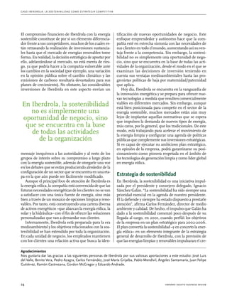 C as o I b er drola : L a sos t eni b ili da d c o m o es t ra t egia compe t i t i va 
El compromiso financiero de Iberdrola con la energía 
sostenible constituye de por sí un elemento diferencia-dor 
frente a sus competidores, muchos de los cuales es-tán 
retrasando la realización de inversiones sustancia-les 
hasta que el mercado de energías renovables tome 
forma. En realidad, la decisión estratégica de apostar por 
ello, adelantándose al mercado, no está exenta de ries-go, 
ya que podría hacer a la compañía vulnerable ante 
los cambios en la sociedad (por ejemplo, una variación 
en la opinión pública sobre el cambio climático y las 
emisiones de carbono resultaría devastadora para sus 
planes de crecimiento). No obstante, las considerables 
inversiones de Iberdrola en este aspecto envían un 
En Iberdrola, la sostenibilidad 
no es simplemente una 
oportunidad de negocio, sino 
que se encuentra en la base 
de todas las actividades 
de la organización 
mensa­je 
inequívoco a las autoridades y al resto de los 
grupos de interés sobre su compromiso a largo plazo 
con la energía sostenible, además de otorgarle una voz 
en los debates que se están produciendo alrededor de la 
configuración de un sector que se encuentra en una eta-pa 
en la que aún puede ser fácilmente modificado. 
Aunque el principal foco de atención de Iberdrola es 
la energía eólica, la compañía está convencida de que las 
futuras necesidades energéticas de los clientes no se van 
a satisfacer con una única fuente de energía, sino más 
bien a través de un mosaico de opciones limpias y reno-vables. 
Por tanto, está construyendo una cartera diversa 
de activos energéticos –que abarcan la energía eólica, la 
solar y la hidráulica– con el fin de ofrecer las soluciones 
personalizadas que van a demandar sus clientes. 
Internamente, Iberdrola está preparada para la era 
medioambiental y los objetivos relacionados con la sos-tenibilidad 
se han extendido por toda la organización. 
En cada unidad de negocio, los empleados mantienen 
con los clientes una relación activa que busca la iden-tificación 
de nuevas oportunidades de negocio. Este 
enfoque emprendedor y autónomo hace que la com-pañía 
esté en estrecha sintonía con las necesidades de 
sus clientes en todo el mundo, aumentando así su ven-taja 
frente a la competencia. Sin embargo, la sosteni-bilidad 
no es simplemente una oportunidad de nego-cio, 
sino que se encuentra en la base de todas las acti-vidades 
de la organización, desde el modo en el que se 
examinan las decisiones de inversión teniendo en 
cuenta sus ventajas medioambientales hasta las pro-gresistas 
políticas de baja por maternidad/paternidad 
que aplica. 
Hoy día, Iberdrola se encuentra en la vanguardia de 
la innovación energética y se prepara para ofrecer nue-vas 
tecnologías a medida que resulten comercialmente 
viables en diferentes mercados. Sin embargo, aunque 
está bien posicionada para competir en el sector de la 
energía sostenible, muchos mercados están aún muy 
lejos de implantar aquellas normativas que se espera 
que impulsen la demanda de nuevos tipos de energía, 
más caros, por lo general, que los tradicionales. De este 
modo, está trabajando para acelerar el movimiento de 
la energía limpia y configurar una agenda de políticas 
públicas que complemente sus inversiones estratégicas. 
Si es capaz de ejecutar su ambicioso plan estratégico, 
en opinión de la empresa, podrá garantizarse su posi-cionamiento 
como pionera respetada en el ámbito de 
las tecnologías de generación limpia y como líder global 
en energía eólica. 
Estrategia de sostenibilidad 
En Iberdrola, la sostenibilidad es una iniciativa impul-sada 
por el presidente y consejero delegado, Ignacio 
Sánchez Galán. “La sostenibilidad ha sido siempre una 
prioridad esencial en la agenda de nuestro presidente. 
Él la defiende y siempre ha estado dispuesto a prestarle 
atención”, afirma Carlos Fernández, director de medio 
ambiente y calidad. De hecho, el impulso que Galán ha 
dado a la sostenibilidad comenzó poco después de su 
llegada al cargo, en 2001, cuando perfiló los objetivos 
de la empresa en un plan estratégico para 2002-2006. 
El plan convertía la sostenibilidad –y en concreto la ener-gía 
eólica– en un elemento integrante de la estrategia 
general de desarrollo de Iberdrola, con la previsión de 
que las energías limpias y renovables impulsaran el cre- 
Agradecimientos 
Nos gustaría dar las gracias a las siguientes personas de Iberdrola por sus valiosas aportaciones a este estudio: José Luis 
del Valle, Benito Vera, Pedro Azagra, Carlos Fernández, José María Grijalba, Pablo Mendívil, Ángeles Santamaría, Juan Felipe 
Gutiérrez, Ramón Castresana, Gordon McGregor y Eduardo Andrade. 
24 harvard deusto business review 
 