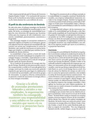 C as o I b er drola : L a sos t eni b ili da d c o m o es t ra t egia compe t i t i va 
“Líder empresarial del año por la Cámara de Comercio 
España-Estados Unidos”. A la conclusión del ejercicio 
fiscal 2008, los beneficios netos habían aumentado un 
21,5%, hasta alcanzar los 2.300 millones de euros. 
El perfil de alto rendimiento de Iberdrola 
En sólo ocho años, el enfoque estratégico de Iberdrola 
centrado en la sostenibilidad ha transformado la com-pañía. 
De hecho, su estrategia de sostenibilidad incor-pora 
los cinco elementos del esquema que Accenture 
utiliza para las empresas de alto rendimiento: creci-miento, 
rentabilidad, posicionamiento, consistencia y 
longevidad. 
Esta estrategia impulsa el crecimiento mediante la 
expansión orgánica en España y en el extranjero, gracias 
a las adquisiciones de empresas de mentalidad afín que 
cuenten con activos que complementen la cartera de 
Iberdrola, y por medio de inversiones en nuevas tecno-logías 
que amplíen su capacidad para satisfacer las ne-cesidades 
de clientes diversos. 
La rentabilidad se hace patente a través del rendi-miento 
de la inversión realizada por la compañía en tec-nologías 
limpias y renovables –especialmente en ener-gía 
eólica– y del incremento de la cuota de energía ge-nerada 
a partir de fuentes eficientes. 
En su condición de productora de energía más lim-pia 
de Europa, Iberdrola se está posicionando como lí-der 
comprometido y creíble en el mercado global de la 
energía, con lo que ha creado una reserva de capital de 
reputación que aprovecha para lograr la colaboración 
y el interés de las autoridades y del resto de los grupos 
de interesados. La empresa refuerza continuamente 
su posición a través de inversiones en energía eólica y 
en otras energías renovables. 
Para lograr la consistencia de su enfoque centrado en 
la sostenibilidad, la compañía constituyó Iberdrola Re-novables, 
una empresa independiente totalmente cen-trada 
en las energías limpias. También ha logrado esa 
consistencia manteniendo de forma continuada el lide-razgo 
en el Dow Jones Sustainability Index y reforzan-do 
la mentalidad de sostenibilidad en todos los niveles 
de la empresa. 
La longevidad del enfoque y de las inversiones cen-tradas 
en la sostenibilidad que ha llevado a cabo Iber-drola 
queda respaldada por la participación estratégica 
de grupos de interesados con perspectivas diversas, co-mo 
pueden ser las ONG ecologistas y las autoridades. 
Gracias a la oferta de avanzadas prestaciones laborales 
y sociales a sus empleados, la organización también ha 
conseguido mantener una responsabilidad y una soli-dez 
en los aspectos sociales que nacen en su interior y 
se proyectan hacia fuera. 
Crecimiento 
La estrategia de sostenibilidad de Iberdrola ha impulsa-do 
el crecimiento mediante la modernización de las efi-ciencias 
tecnológicas de los activos existentes, la diver-sificación 
de su cartera de fuentes de energía y la expan-sión 
hacia nuevos mercados geográficos. Este creci-miento 
por Europa Occidental y Estados Unidos se ha 
acelerado mediante la adquisición de empresas que con-taban 
con interesantes activos de energías limpias y re-novables, 
entre las que destaca especialmente la de Sco-ttish 
Power en 2007 y la de Energy East en 2008. A la 
hora de valorar los objetivos de compra no sólo se tie-nen 
en cuenta las operaciones existentes, sino también 
la cartera de licencias para futuras construcciones. “En 
cuanto llevamos a cabo una adquisición, queremos em-pezar 
a construir en esos lugares –afirma Azagra–. De-seamos 
ayudar a la Administración Pública a alcanzar 
sus objetivos respecto a las energías renovables, o bien 
agilizar las licencias que estén todavía pendientes, de 
manera que en cuanto cerramos el acuerdo nos pone-mos 
manos a la obra”. 
La compañía busca también coincidencias culturales 
y estratégicas que encajen bien con los objetivos de ne-gocio 
ya existentes, como ocurrió en el caso de Scottish 
Power. “Scottish Power estaba en sintonía con nuestras 
propias creencias respecto al futuro de las renovables”, 
afirma Benito Vera, director de análisis estratégico de 
Iberdrola. De hecho, tenía una cartera de activos, como 
inversiones en energía eólica en el Reino Unido y Esta-dos 
Unidos, a través de los cuales Iberdrola pudo am-pliar 
su negocio de renovables. “Fue una integración 
bastante sencilla –señala Azagra–, ya que los activos de 
Gracias a la oferta 
de avanzadas prestaciones 
laborales y sociales a sus 
empleados, la organización 
también ha conseguido 
mantener una responsabilidad 
y una solidez en los aspectos 
sociales que nacen en su 
interior y se proyectan hacia 
fuera 
28 harvard deusto business review 
 