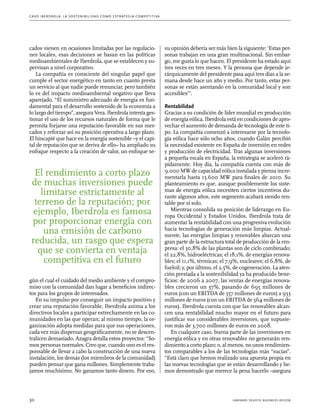 C as o I b er drola : L a sos t eni b ili da d c o m o es t ra t egia compe t i t i va 
cados vienen en ocasiones limitadas por las regulacio-nes 
locales, esas decisiones se basan en las políticas 
medioambientales de Iberdrola, que se establecen y su-pervisan 
a nivel corporativo. 
La compañía es consciente del singular papel que 
cumple el sector energético en tanto en cuanto presta 
un servicio al que nadie puede renunciar, pero también 
lo es del impacto medioambiental negativo que lleva 
aparejado. “El suministro adecuado de energía es fun-damental 
para el desarrollo sostenido de la economía a 
lo largo del tiempo”, asegura Vera. Iberdrola intenta ges-tionar 
el uso de los recursos naturales de forma que le 
permita forjarse una reputación favorable en sus mer-cados 
y reforzar así su posición operativa a largo plazo. 
El hincapié que hace en la energía sostenible –y el capi-tal 
de reputación que se deriva de ello– ha ampliado su 
enfoque respecto a la creación de valor, un enfoque se-gún 
El rendimiento a corto plazo 
de muchas inversiones puede 
limitarse estrictamente al 
terreno de la reputación; por 
ejemplo, Iberdrola es famosa 
por proporcionar energía con 
una emisión de carbono 
reducida, un rasgo que espera 
que se convierta en ventaja 
competitiva en el futuro 
el cual el cuidado del medio ambiente y el compro-miso 
con la comunidad dan lugar a beneficios indirec-tos 
para los grupos de interesados. 
En su impulso por conseguir un impacto positivo y 
crear una reputación favorable, Iberdrola anima a los 
directivos locales a participar estrechamente en las co-munidades 
en las que operan; al mismo tiempo, la or-ganización 
adopta medidas para que sus operaciones, 
cada vez más dispersas geográficamente, no se descen-tralicen 
demasiado. Azagra detalla estos proyectos: “So-mos 
personas normales. Creo que, cuando uno es el res-ponsable 
de llevar a cabo la construcción de una nueva 
instalación, los demás (los miembros de la comunidad) 
pueden pensar que gana millones. Simplemente traba-jamos 
muchísimo. No ganamos tanto dinero. Por eso, 
su opinión debería ser más bien la siguiente: ‘Estas per-sonas 
trabajan en una gran multinacional. Sin embar-go, 
me gusta lo que hacen. El presidente ha estado aquí 
tres veces en tres meses. Y la persona que depende je-rárquicamente 
del presidente pasa aquí tres días a la se-mana 
desde hace un año y medio. Por tanto, estas per-sonas 
se están asentando en la comunidad local y son 
accesibles’”. 
Rentabilidad 
Gracias a su condición de líder mundial en producción 
de energía eólica, Iberdrola está en condiciones de apro-vechar 
el aumento de demanda de tecnología de este ti-po. 
La compañía comenzó a interesarse por la tecnolo-gía 
eólica hace sólo ocho años, cuando Galán percibió 
la necesidad existente en España de inversión en redes 
y producción de electricidad. Tras algunas inversiones 
a pequeña escala en España, la estrategia se aceleró rá-pidamente. 
Hoy día, la compañía cuenta con más de 
9.000 MW de capacidad eólica instalada y piensa incre-mentarla 
hasta 13.600 MW para finales de 2010. Su 
planteamiento es que, aunque posiblemente los siste-mas 
de energía eólica necesiten ciertos incentivos du-rante 
algunos años, este segmento acabará siendo ren-table 
por sí solo. 
Mientras consolida su posición de liderazgo en Eu-ropa 
Occidental y Estados Unidos, Iberdrola trata de 
aumentar la rentabilidad con una progresiva evolución 
hacia tecnologías de generación más limpias. Actual-mente, 
las energías limpias y renovables abarcan una 
gran parte de la estructura total de producción de la em-presa: 
el 30,8% de las plantas son de ciclo combinado; 
el 22,8%, hidroeléctricas; el 18,1%, de energías renova-bles; 
el 11,1%, térmicas; el 7,9%, nucleares; el 6,8%, de 
fueloil; y, por último, el 2,5%, de cogeneración. La aten-ción 
prestada a la sostenibilidad ya ha producido bene-ficios: 
de 2006 a 2007, las ventas de energías renova-bles 
crecieron un 37%, pasando de 695 millones de 
euros (con un EBITDA de 557 millones de euros) a 953 
millones de euros (con un EBITDA de 564 millones de 
euros). Iberdrola cuenta con que las renovables alcan-cen 
una rentabilidad mucho mayor en el futuro para 
justificar sus considerables inversiones, que supusie-ron 
más de 3.700 millones de euros en 2008. 
En cualquier caso, buena parte de las inversiones en 
energía eólica y en otras renovables no generarán ren-dimiento 
a corto plazo; o, al menos, no unos rendimien-tos 
comparables a los de las tecnologías más “sucias”. 
“Está claro que hemos realizado una apuesta propia en 
las nuevas tecnologías que se están desarrollando y he-mos 
demostrado que merece la pena hacerlo –asegura 
30 harvard deusto business review 
 