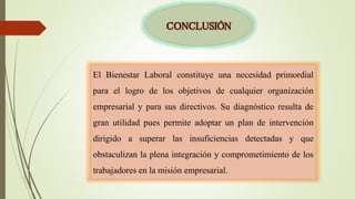 CONCLUSIÓN
El Bienestar Laboral constituye una necesidad primordial
para el logro de los objetivos de cualquier organización
empresarial y para sus directivos. Su diagnóstico resulta de
gran utilidad pues permite adoptar un plan de intervención
dirigido a superar las insuficiencias detectadas y que
obstaculizan la plena integración y comprometimiento de los
trabajadores en la misión empresarial.
 