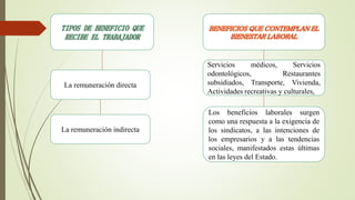 TIPOS DE BENEFICIO QUE
RECIBE EL TRABAJADOR
La remuneración directa
Servicios médicos, Servicios
odontológicos, Restaurantes
subsidiados, Transporte, Vivienda,
Actividades recreativas y culturales,
BENEFICIOS QUE CONTEMPLAN EL
BIENESTAR LABORAL
La remuneración indirecta
Los beneficios laborales surgen
como una respuesta a la exigencia de
los sindicatos, a las intenciones de
los empresarios y a las tendencias
sociales, manifestados estas últimas
en las leyes del Estado.
 