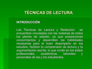 TÉCNICAS DE LECTURA  INTRODUCCIÓN Las Técnicas de Lectura y Redacción  se encuentran vinculadas con las materias de todos los planes de estudio, ya que proporcionan conocimientos y desarrollan las habilidades necesarias para el buen desempeño en los estudios, facilitan la comprensión de lectura y la argumentación escrita, lo que incide en los éxitos profesionales, académicos, laborales y personales de las y los estudiantes. 