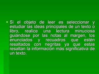 Si el objeto de leer es seleccionar y estudiar las ideas principales de un texto o libro, realice una lectura minuciosa guiándose por las notas al margen, los enunciados y recuadros que estén resaltados con negritas ya que estas resaltan la información más significativa de un texto. 