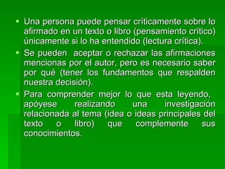 Una persona puede pensar críticamente sobre lo afirmado en un texto o libro (pensamiento crítico) únicamente si lo ha entendido (lectura crítica).  Se pueden  aceptar o rechazar las afirmaciones mencionas por el autor, pero es necesario saber por qué (tener los fundamentos que respalden nuestra decisión).  Para comprender mejor lo que esta leyendo,  apóyese realizando una investigación relacionada al tema (idea o ideas principales del texto o libro) que complemente sus conocimientos. 