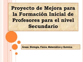 Proyecto de Mejora para la Formación Inicial de Profesores para el nivel Secundario Áreas: Biología, Física, Matemática y Química 