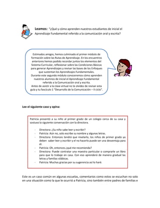 Leamos: “¿Qué y cómo aprenden nuestros estudiantes de inicial el
Aprendizaje Fundamental referido a la comunicación oral y escrita?

Estimados amigos, hemos culminado el primer módulo de
formación sobre las Rutas de Aprendizaje. En los encuentros
anteriores hemos podido recordar juntos los elementos del
Sistema Curricular, reflexionar sobre las Condiciones Básicas
para generar Aprendizajes y revisar las bases de los Enfoques
que sustentan los Aprendizajes Fundamentales.
Durante este segundo módulo conoceremos cómo aprenden
nuestros alumnos de inicial el Aprendizaje Fundamental
referido a la Comunicación oral y escrita.
Antes de asistir a la clase virtual no te olvides de revisar esta
guía y tu fascículo 1 “Desarrollo de la Comunicación – II ciclo”.

Lee el siguiente caso y opina:

Patricia presentó a su niño al primer grado de un colegio cerca de su casa y
sostuvo la siguiente conversación con la directora.
-

Directora: ¿Su niño sabe leer y escribir?
Patricia: Aún no, solo escribe su nombre y algunas letras.
Directora: Entonces tendrá que nivelarlo, los niños de primer grado ya
deben saber leer y escribir y el no hacerlo puede ser una desventaja para
él.
Patricia: Oh, entonces ¿qué me recomienda?
Directora: Puede contratar una maestra particular o comprarle un libro
para que lo trabaje en casa. Con eso aprenderá de manera gradual las
letras y familias silábicas.
Patricia: Muchas gracias por su sugerencia así lo haré.

Este es un caso común en algunas escuelas, comentarios como estos se escuchan no solo
en una situación como la que le ocurrió a Patricia, sino también entre padres de familias e

 