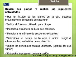 TAREA Revisa tus planos y realiza las siguientes actividades Has un listado de los planos en tu set, describe brevemente el contenido de cada uno.  Indica el Formato Utilizado para dibujo. Menciona el número de Ejes que contiene. Menciona  el número de secciones existentes. Selecciona un detalle de tu obra e indica  longitud, altura, ancho, materiales de construcción. Indica las principales escalas utilizadas. (Explica por qué varían) Entregálo impreso en próxima sesión.  Elaborado por: Ing. Sergio Navarro Hudiel 