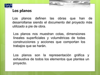 Los planos definen las obras que han de
desarrollarse siendo el documento del proyecto más
utilizado a pie de obra.
Los planos
Los planos son la representación gráfica y
exhaustiva de todos los elementos que plantea un
proyecto.
Los planos nos muestran cotas, dimensiones
lineales superficiales y volumétricas de todas
construcciones y acciones que comportan los
trabajos que se harán.
 