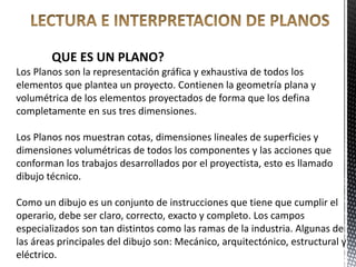 QUE ES UN PLANO?
Los Planos son la representación gráfica y exhaustiva de todos los
elementos que plantea un proyecto. Contienen la geometría plana y
volumétrica de los elementos proyectados de forma que los defina
completamente en sus tres dimensiones.
Los Planos nos muestran cotas, dimensiones lineales de superficies y
dimensiones volumétricas de todos los componentes y las acciones que
conforman los trabajos desarrollados por el proyectista, esto es llamado
dibujo técnico.
Como un dibujo es un conjunto de instrucciones que tiene que cumplir el
operario, debe ser claro, correcto, exacto y completo. Los campos
especializados son tan distintos como las ramas de la industria. Algunas de
las áreas principales del dibujo son: Mecánico, arquitectónico, estructural y
eléctrico.
 
