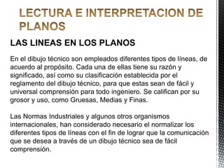LAS LINEAS EN LOS PLANOS
En el dibujo técnico son empleados diferentes tipos de líneas, de
acuerdo al propósito. Cada una de ellas tiene su razón y
significado, así como su clasificación establecida por el
reglamento del dibujo técnico, para que estas sean de fácil y
universal comprensión para todo ingeniero. Se califican por su
grosor y uso, como Gruesas, Medias y Finas.
Las Normas Industriales y algunos otros organismos
internacionales, han considerado necesario el normalizar los
diferentes tipos de líneas con el fin de lograr que la comunicación
que se desea a través de un dibujo técnico sea de fácil
comprensión.
 