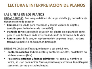 LAS LINEAS EN LOS PLANOS
LINEAS GRUESAS: Son las que definen el cuerpo del dibujo, normalmente
tienen 0,8 mm de espesor.
• Contorno: Es usada para contornos y aristas visibles de objetos,
también para limitaciones de rosca (ISO).
• Plano de corte: Expresan la situación del objeto en el plano de corte,
poseen una flecha en cada extremo indicando la dirección de la vista.
• Rotura corta: Es la que, en representación de piezas largas, las corta
transversalmente o en su menor dimensión.
LINEAS MEDIAS: Son líneas que tienden a ser de 0,4 mm.
• Contornos ocultos: Indican aristas y contornos ocultos, en detalles no
visibles y roscas (DIN)
• Posiciones extremas y formas primitivas: Así como su nombre lo
indica, se usan para indicar formas primitivas y extremas, también para
secciones, cortes y vistas inclinadas.
 