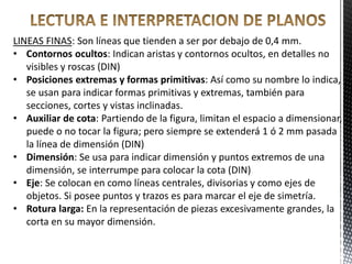 LINEAS FINAS: Son líneas que tienden a ser por debajo de 0,4 mm.
• Contornos ocultos: Indican aristas y contornos ocultos, en detalles no
visibles y roscas (DIN)
• Posiciones extremas y formas primitivas: Así como su nombre lo indica,
se usan para indicar formas primitivas y extremas, también para
secciones, cortes y vistas inclinadas.
• Auxiliar de cota: Partiendo de la figura, limitan el espacio a dimensionar,
puede o no tocar la figura; pero siempre se extenderá 1 ó 2 mm pasada
la línea de dimensión (DIN)
• Dimensión: Se usa para indicar dimensión y puntos extremos de una
dimensión, se interrumpe para colocar la cota (DIN)
• Eje: Se colocan en como líneas centrales, divisorias y como ejes de
objetos. Si posee puntos y trazos es para marcar el eje de simetría.
• Rotura larga: En la representación de piezas excesivamente grandes, la
corta en su mayor dimensión.
 