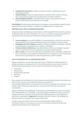 4. Amplitud de ejercicio: Se aplica en todos los niveles o subsistemas de una
    organización formal.
 5. Especificidad: Aunque la administración se auxilie de otras ciencias y técnicas,
    tiene características propias que le proporcionan su carácter específico.
 6. Interdisciplinariedad: La administración es afín a todas aquellas ciencias y
    técnicas relacionadas con la eficiencia en el trabajo.

Flexibilidad: los principios administrativos se adaptan a las necesidades propias de cada
grupo social en donde se aplican. La rigidez en la administración es inoperante
IMPORTANCIA DE LA ADMINISTRACIÓN
Después de haber estudiado sus características, resulta innegable la trascendencia que tiene
la administración en la vida del hombre. Por lo que es necesario mencionar algunos de los
argumentos más relevantes que fundamenta la importancia de esta disciplina:
 1.
 2. Universalidad: Con la universalidad de la administración se demuestra que ésta es
    imprescindible para el adecuando funcionamiento de cualquier organismo social.
 3. Simplificación del Trabajo: Simplifica el trabajo al establecer principios, métodos
    y procedimientos, para lograr mayor rapidez y efectividad.
 4. Productividad y Eficiencia: La productividad y eficiencia de cualquier empresa
    están en relación directa con la aplicación de una buena administración.
 5. Bien común: A través de los principios de administración se contribuye al bienestar
    de la comunidad, ya que proporciona lineamientos para optimizar el aprovechamiento
    de los recursos, para mejorar las relaciones humanas y generar empleos.

LAS FUNCIONES DE LA ADMINISTRACIÓN:
Muchos académicos y gerentes han descubierto que el análisis de la administración se
facilita mediante una organización útil y clara del conocimiento como primer orden de
clasificación del conocimiento se han usado las cinco funciones de los gerentes:
   Planeación.
   Organización.
   Integración de personal.
   Dirección.
   Control.

Esta estructura se ha utilizado y ha sido sometida a prueba desde la primera edición de esta
obra en 1955. Aunque existen diferentes formas de organizar, el
conocimiento administrativo, la mayoría de los autores han adoptado esta estructura u otra
similar, incluso después de experimentar a veces con otras formas de estructurar el
conocimiento.
Algunos académicos han organizado el conocimiento administrativo en torno a los papeles
de los administradores. En realidad, se han hecho alguna contribución valiosa ya que este
enfoque también se concentra en los que hacen los administradores y son evidencia de
planeación, organización, integración de personal, dirección y control. Sin embargo este
enfoque basado en los papeles tiene ciertas limitaciones.
Aunque se ponen de relieve las tareas de los Administradores deben operar en
el ambiente externo de una empresa, así como en el ambiente interno de los diversos
departamentos dentro de una organización
 