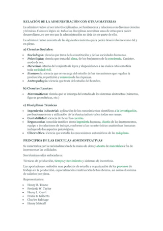RELACIÓN DE LA ADMINISTRACIÓN CON OTRAS MATERIAS
La administración al ser interdisciplinarias, se fundamenta y relaciona con diversas ciencias
y técnicas. Como es lógico se, todas las disciplinas necesitan unas de otras para poder
desarrollarse, es por eso que la administración no deja de ser parte de ello.
La administración necesita de las siguientes materias para poder desenvolverse como tal y
en pleno.
a) Ciencias Sociales:
   Sociología: ciencia que trata de la constitución y de las sociedades humanas.
   Psicología: ciencia que trata del alma, de los fenómenos de la conciencia. Carácter,
   modo de ser.
   Derecho: estudio del conjunto de leyes y disposiciones a las cuales está sometida
   toda sociedad civil.
   Economía: ciencia que se encarga del estudio de los mecanismos que regulan la
   producción, repartición y consumo de las riquezas.
   Antropología: ciencia que trata del estudio del hombre.

b) Ciencias Exactas:
   Matemáticas: ciencia que se encarga del estudio de los sistemas abstractos (números,
   figuras geométricas, etc.)

c) Disciplinas Técnicas
   Ingeniería industrial: aplicación de los conocimientos científicos a la investigación,
   perfeccionamiento y utilización de la técnica industrial en todas sus ramas.
   Contabilidad: ciencia de llevar las cuentas.
   Ergonomía: conocida también como ingeniería humana, diseño de los instrumentos,
   equipo e instalaciones de trabajo, conforme a las características anatómicas humanas
   incluyendo los aspectos psicológicos.
   Cibernética: ciencia que estudia los mecanismos automáticos de las máquinas.

PRINCIPIOS DE LAS ESCUELAS ADMINISTRATIVAS
Se caracteriza por la racionalización de la mano de obra y ahorro de materiales a fin de
incrementar las utilidades.
Sus técnicas están enfocadas a:
Técnicas de producción, tiempo y movimiento y sistemas de incentivos.
Las aportaciones: métodos mas perfectos de estudio y organización de los procesos de
trabajo en la producción, especialización e instrucción de los obreros, así como el sistema
de salarios por pieza.
Representantes:
   Henry R. Towne
   Frederic W. Taylor
   Henry L. Gantt
   Frank B. Gilberto
   Charles Babbage
   Henry Metcaff
 